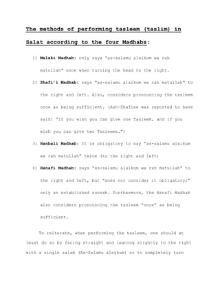 The methods of performing tasleem (taslim) in
Salat according to the four Madhabs:
1) Malaki Madhab: only says “as-salamu alaikum wa rah
matullah” once when turning the head to the right.
2) Shafi’i Madhab: says “as-salamu alaikum wa rah matullah” to
the right and left. Also, considers pronouncing the tasleem
once as being sufficient. (Ash-Shafiee was reported to have
said: “If you wish you can give one Tasleem, and if you
wish you can give two Tasleems.”)
3) Hanbali Madhab: It is obligatory to say “as-salamu alaikum
wa rah matullah” twice (to the right and left)
4) Hanafi Madhab: says “as-salamu alaikum wa rah matullah” to
the right and left, but “does not consider it obligatory;”
only an established sunnah. Furthermore, the Hanafi Madhab
also considers pronouncing the tasleem “once” as being
sufficient.
To reiterate, when performing the tasleem, one should at
least do so by facing straight and leaning slightly to the right
with a single salam (As-Salamu alaykum) or to completely turn
 