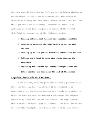 the face towards the right and left and say As-Salamu alaykum wa
rah matullaah to both sides in a manner that will enable an
onlooker to clearly see each cheek. (Those on the right will see
the right cheek and vice versa). Furthermore, there is no
authentic evidence from the Quran or sunnah of the Prophet
(P.B.U.H.) to support any of the following actions:
 Pausing between each tasleem and uttering something
 Nodding or bouncing the head before or during each
tasleem
 Looking up to the qiblah direction before each tasleem
 Rolling one's head to each side while dipping the
shoulders
 Beginning the tasleem by looking straight ahead and
later turning the head near the end of the phrase
Suplications after tasleem:
If one desires, they are permitted to make a personal duah
after the tasleem. However, whether it is permissible to
supplicate after the tasleem audibly or silently is a matter in
which the scholars have not reached a consensus. The evidence
presented by those who support the opinion that supplications
should be recited aloud, such as Al-Tabari, Ibn Hazm, and Shaykh
al-Islam (Ibn Taymiyah), is a hadith collected by Imam Muslim
 