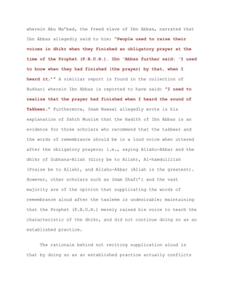 wherein Abu Ma’bad, the freed slave of Ibn Abbas, narrated that
Ibn Abbas allegedly said to him: “People used to raise their
voices in dhikr when they finished an obligatory prayer at the
time of the Prophet (P.B.U.H.). Ibn ‘Abbas further said: ‘I used
to know when they had finished (the prayer) by that, when I
heard it.’” A similiar report is found in the collection of
Bukhari wherein Ibn Abbas is reported to have said: “I used to
realize that the prayer had finished when I heard the sound of
Takbeer.” Furthermore, Imam Nawawi allegedly wrote is his
explanation of Sahih Muslim that the Hadith of Ibn Abbas is an
evidence for those scholars who recommend that the takbeer and
the words of remembrance should be in a loud voice when uttered
after the obligatory prayers; i.e., saying Allahu-Akbar and the
dhikr of Subhana-Allah (Glory be to Allah), Al-hamdulillah
(Praise be to Allah), and Allahu-Akbar (Allah is the greatest).
However, other scholars such as Imam Shafi’i and the vast
majority are of the opinion that supplicating the words of
remembrance aloud after the tasleem is undesirable; maintaining
that the Prophet (P.B.U.H.) merely raised his voice to teach the
characteristic of the dhikr, and did not continue doing so as an
established practice.
The rationale behind not reciting supplication aloud is
that by doing so as an established practice actually conflicts
 