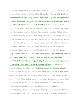with the detailed directive from Surah Al-A’raf (7:205) of the
Quran which reads: “And do thou (O reader!) Bring thy Lord to
remembrance in thy (very) soul, with humility and in reverence,
without loudness in words, in the mornings and evenings; and be
not thou of those who are not heedful.” Furthermore, Imam
Shafi’i is also recorded as saying: “My view is that the Imam
and the person praying behind him should remember Allah after
they have finish praying, but they should recite dhikr in a low
voice unless he is an Imam who is to be learned from, in which
case he should recite in a loud voice until he thinks that it
has been learned from him, then he should recite quietly;
because, Allah says in Surah Al-Isra (17:110) of the Quran:
'Say: 'Call upon Allah, or call upon Rahman: by whatever name ye
call upon Him, (it is well): for to Him belong the Most
Beautiful Names. Neither speak thy Prayer aloud, nor speak it in
a low tone, but seek a middle course between;’” meaning,
supplication. In addition, “Neither speak thy Prayer aloud”
means do not raise your voice and “Nor speak it in a low tone”
means, so low that you cannot hear yourself; and Allah knows
best.” With this being said, it is also important to note that
according to fatwa (83390) from Islamweb.net, the act of
supplicating aloud is only narrated from Ibn Abbas.
Nevertheless, fatwa (87768) from Islamqa.com declares: “As for
the argument that reciting out loud is disapproved because of
 