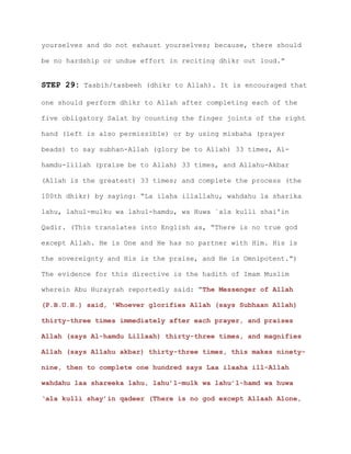 yourselves and do not exhaust yourselves; because, there should
be no hardship or undue effort in reciting dhikr out loud.”
STEP 29: Tasbih/tasbeeh (dhikr to Allah). It is encouraged that
one should perform dhikr to Allah after completing each of the
five obligatory Salat by counting the finger joints of the right
hand (left is also permissible) or by using misbaha (prayer
beads) to say subhan-Allah (glory be to Allah) 33 times, Al-
hamdu-lillah (praise be to Allah) 33 times, and Allahu-Akbar
(Allah is the greatest) 33 times; and complete the process (the
100th dhikr) by saying: “La ilaha illallahu, wahdahu la sharika
lahu, lahul-mulku wa lahul-hamdu, wa Huwa `ala kulli shai'in
Qadir. (This translates into English as, “There is no true god
except Allah. He is One and He has no partner with Him. His is
the sovereignty and His is the praise, and He is Omnipotent.”)
The evidence for this directive is the hadith of Imam Muslim
wherein Abu Hurayrah reportedly said: “The Messenger of Allah
(P.B.U.H.) said, 'Whoever glorifies Allah (says Subhaan Allah)
thirty-three times immediately after each prayer, and praises
Allah (says Al-hamdu Lillaah) thirty-three times, and magnifies
Allah (says Allahu akbar) thirty-three times, this makes ninety-
nine, then to complete one hundred says Laa ilaaha ill-Allah
wahdahu laa shareeka lahu, lahu’l-mulk wa lahu’l-hamd wa huwa
‘ala kulli shay’in qadeer (There is no god except Allaah Alone,
 