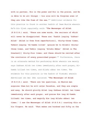 with no partner, His is the power and His is the praise, and He
is Able to do all things) – his sins will be forgiven even if
they are like the foam of the sea.’” Additional evidence for
this practice is found in another hadith of Imam Muslim wherein
Ka’b bin Ujrah reportedly said: “The Messenger of Allah
(P.B.U.H.) said, ‘There are some words, the reciters of which
will never be disappointed. These are: Tasbih [saying 'Subhan-
Allah' (Allah is free from imperfection)], thirty-three times,
Tahmid [saying 'Al-hamdu lillah' (praise be to Allah)] thirty-
three times, and Takbir [saying 'Allahu Akbar' (Allah is The
Greatest)] thirty-four times; and these should be recited after
the conclusion of every prescribed prayer.’” Furthermore, there
is an alternate method for performing dhikr wherein one merely
says Subhaan Allah ten times immediately after each prayer, Al-
hamdu Lillaah ten times, and Allahu akbar ten times. The
evidence for this practice is the hadith of Tirmidhi wherein
Abd-Allaah ibn Amr (RA) narrated: “The Messenger of Allah
(P.B.U.H.) said: ‘There are two qualities, no Muslim man
acquires them but he will enter Paradise, and they are simple
and easy. He should glorify Allah (say Subhaan Allah) ten times
immediately after each prayer, and praise Him (say Al-hamdu
Lillaah) ten times, and magnify Him (say Allahu akbar) ten
times.’ I saw the Messenger of Allah (P.B.U.H.) counting this on
his fingers. He said: ‘That makes one hundred and fifty on the
 