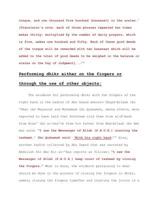 tongue, and one thousand five hundred (hasanaat) in the scales.’
[Translator’s note: each of three phrases repeated ten times
makes thirty; multiplied by the number of daily prayers, which
is five, makes one hundred and fifty. Each of these good deeds
of the tongue will be rewarded with ten hasanaat which will be
added to the total of good deeds to be weighed in the balance or
scales on the Day of Judgment]...’”
Performing dhikr either on the fingers or
through the use of other objects:
The evidence for performing dhikr with the fingers of the
right hand is the hadith of Abu Dawud wherein Ubayd-Allaah ibn
‘Umar ibn Maysarah and Muhammad ibn Qudaamah, among others, were
reported to have said that Aththaam told them from al-A'mash
from Ataa' ibn al-Saa'ib from his father from Abd-Allaah ibn Amr
who said: “I saw the Messenger of Allah (P.B.U.H.) counting the
tasbeeh.’ Ibn Qudaamah said: ‘With his right hand.’” Also,
another hadith collected by Abu Dawud that was narrated by
Abdullah Bin Amr Bin al-'Aas reports as follows: “I saw the
Messenger of Allah (P.B.U.H.) keep count of tasbeeh by closing
the fingers.” What is more, the evidence pertaining to what
should be done in the process of closing the fingers in dhikr,
namely closing the fingers together and counting the joints is a
 