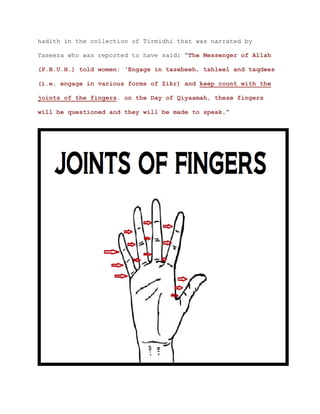 hadith in the collection of Tirmidhi that was narrated by
Yaseera who was reported to have said: “The Messenger of Allah
(P.B.U.H.) told women: ‘Engage in tasebeeh, tahleel and taqdees
(i.e. engage in various forms of Zikr) and keep count with the
joints of the fingers. on the Day of Qiyaamah, these fingers
will be questioned and they will be made to speak.”
 