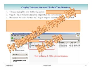 Copying Tolerance Stack-up Files into Your Directory

 1.   Tolerance stack-up files are in the following location:   F:SWITCHEngineersTolerance Stack-up Forms
 2.   Copy all 3 files in the mentioned directory and paste them into your own directory.
 3.   Please ensure Not to save over these files. They are for public use and therefore can not be locked.

 Very Important Note: After you start using your tolerance stack-up files, moving the files can create issues
 with file dependencies and give you incorrect results. Try not to move them at all.
 The only way to move the files is to have ALL of your stack-up files open and use “Save As” while all of them
 are open. CAD users (UG and CATIA) will appreciate that the same issue exists with moving CAD files.




                                             Copy and paste all 3 files into your directory




Arash Vakily                                              October 2009                                           15
 