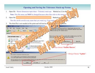 Opening and Saving the Tolerance Stack-up Forms
1.   Open file Master dimension input sheet - Tolerance stack-ups Marked as (1) in the picture below.
      Note: This file name can NOT be changed because other files refer to this name to link to this file.
2.   Open file Tolerance Stack Study Form Vx-x AV xxxx xx xx               Marked as (2) in the picture below.
      This file can be saved as any name that you want (e.g. Your stack-up name or number.)
3.   The third file is not needed at this point and will not be discussed in this presentation.




                                Your Directory

                         1




                         2                                              Always choose “Enable Macros”.


                                                                                                  Always Choose “Update”.




Arash Vakily                                                October 2009                                                    16
 