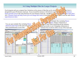 14. Using Multiple Files for Larger Projects

Excel program and your computer have limitation on the amount of data that can be stored in a file. Also, the form is
designed for up to 20 tolerance stack-ups. If you exceed the memory or 20 tolerance stack-ups, use another Tolerance
Stack-up Study Form in the same directory for your tolerance stack-ups. Do not use another Master dimension input sheet.
ALL Tolerance Stack-up Study Forms (you can change their name) in one directory read their values from the same Master
input dimension sheet.

                                                             You can also open multiple files including Master
                                                             dimension input sheet, change a dimension or
 You can open multiple files including Master                tolerance value while monitoring all the tolerance
 dimension input sheet at the same time and work on          stack-up results to see if changing a dimension or
 them simultaneously to save time.                           tolerance has an adverse affect on any of the stack-ups.




Arash Vakily                                           October 2009                                                     31
 
