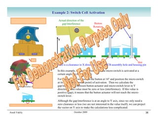 Example 2: Switch Cell Activation
  Button is always pushed fully                          Actual direction of the
  up by spring and follower.                               gap/interference               Button
                                                                                                             Housing Pins
                                                                                         Rotation



                                                        Y




                                                                                            Hole                            Slot
                                                       There is a clearance in X direction between PCB assembly hole and housing pin

                                                        In this example, we need to ensure that the micro-switch is activated at a
                                                        certain angle (in this case 14°).
                                                        For this purpose, we position the button at 14° and position the micro-switch
                                                        at its worst case (lowest point) of activation. Then we calculate the
          Micro switches shown in 3 positions           gap/interference between button actuator and micro-switch lever in Y
                                                        direction. This value must be zero or less (interference). If this value is
                                                        positive (gap), it means that the button actuator will not reach the micro-
                                                        switch lever.
                                                        Although the gap/interference is at an angle to Y axis, since we only need a
Micro switches are self-centering in the PCB holes      zero clearance or less (we are not interested in the value itself), we can project
                                                        the vector on Y axis to make the calculations less complicated.
Arash Vakily                                                           October 2009                                                          38
 