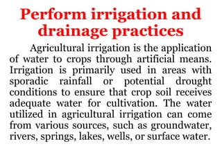 Perform irrigation and
drainage practices
Agricultural irrigation is the application
of water to crops through artificial means.
Irrigation is primarily used in areas with
sporadic rainfall or potential drought
conditions to ensure that crop soil receives
adequate water for cultivation. The water
utilized in agricultural irrigation can come
from various sources, such as groundwater,
rivers, springs, lakes, wells, or surface water.
 