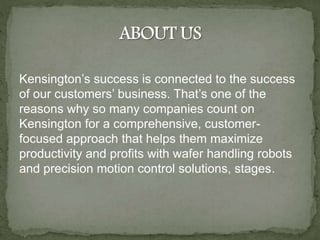 Kensington’s success is connected to the success
of our customers’ business. That’s one of the
reasons why so many companies count on
Kensington for a comprehensive, customer-
focused approach that helps them maximize
productivity and profits with wafer handling robots
and precision motion control solutions, stages.
 