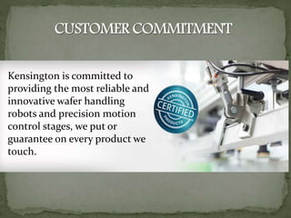 Kensington is committed to
providing the most reliable and
innovative wafer handling
robots and precision motion
control stages, we put or
guarantee on every product we
touch.
 