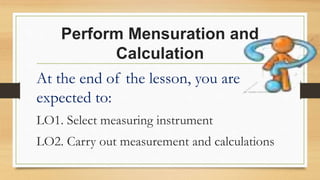Perform Mensuration and
Calculation
At the end of the lesson, you are
expected to:
LO1. Select measuring instrument
LO2. Carry out measurement and calculations
 
