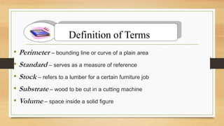 • Perimeter – bounding line or curve of a plain area
• Standard – serves as a measure of reference
• Stock – refers to a lumber for a certain furniture job
• Substrate – wood to be cut in a cutting machine
• Volume – space inside a solid figure
Definition of Terms
 