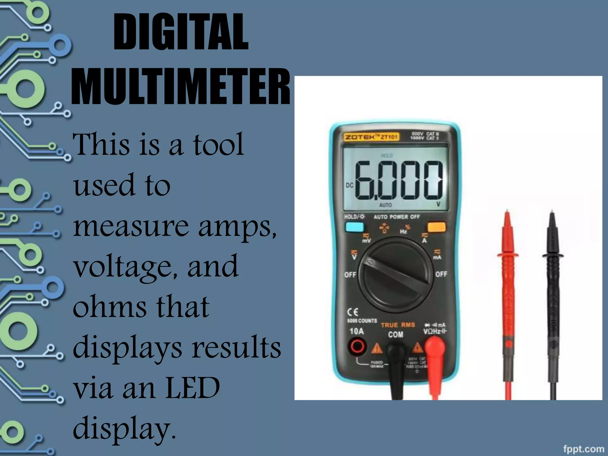 DIGITAL
MULTIMETER
This is a tool
used to
measure amps,
voltage, and
ohms that
displays results
via an LED
display.
