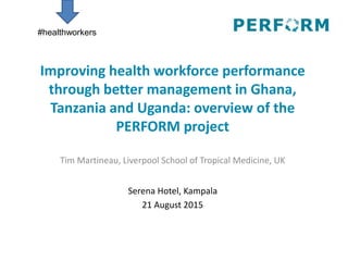 Improving health workforce performance
through better management in Ghana,
Tanzania and Uganda: overview of the
PERFORM project
Tim Martineau, Liverpool School of Tropical Medicine, UK
Serena Hotel, Kampala
21 August 2015
#healthworkers
 