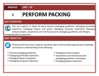 MODULE UNIT – 03
1 PERFORM PACKING
UNIT OVERVIEW
This unit explains in detail all about General packaging guidelines, Packaging perishable
shipments, Packaging flowers and plants, Packaging computer shipments, Packaging
clinical samples, Automotive and mechanical parts packaging guidelines and designs,
Packaging battery shipments.
UNIT OBJECTIVE
At the end of this lesson, students should be able to demonstrate appropriate knowledge,
and show an understanding of the following:
 General packaging guidelines
 Packaging perishable shipments
 Packaging flowers and plants
 Packaging computer shipments
 Packaging clinical samples
 Automotive and mechanical parts
packaging guidelines and designs
 Packaging battery shipments
 
