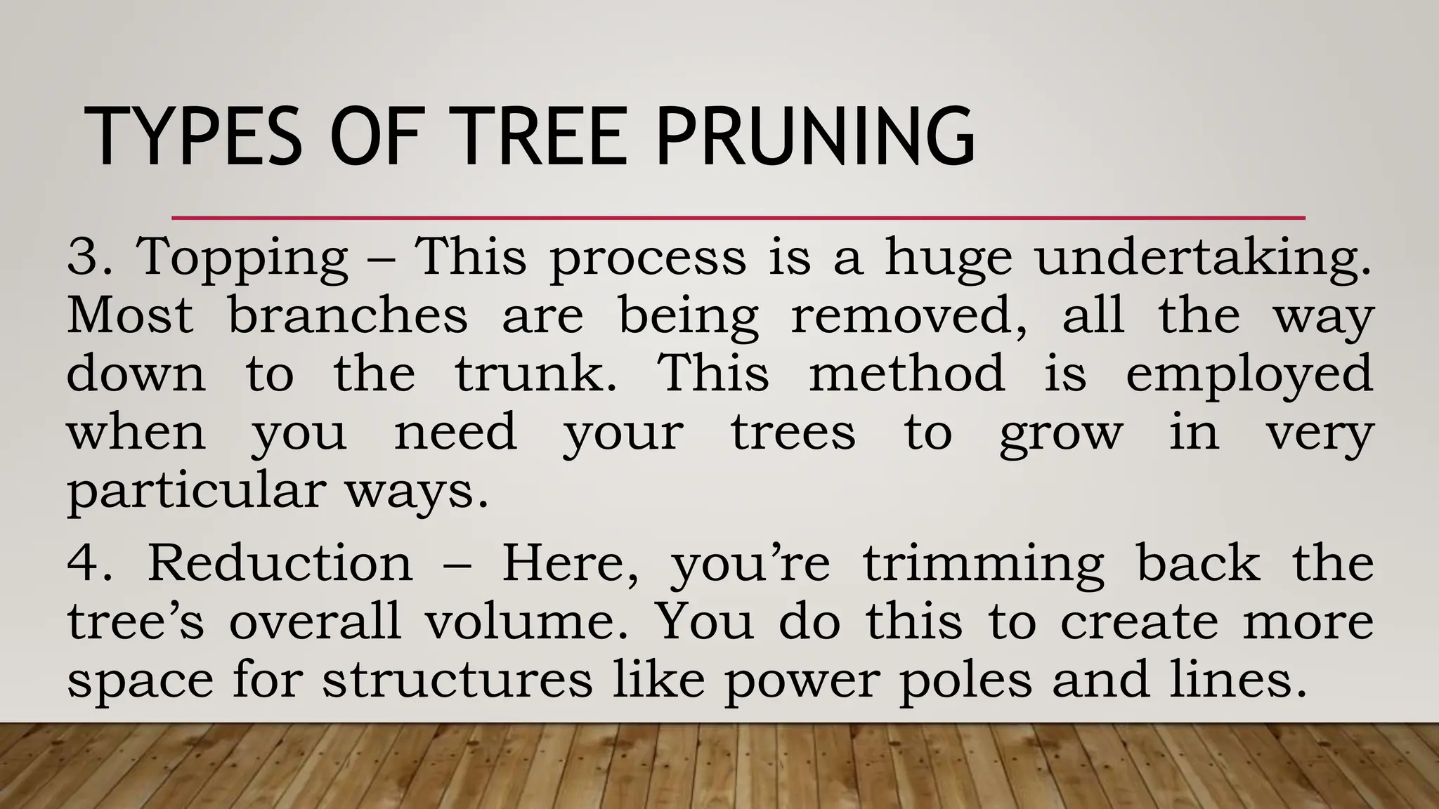 TYPES OF TREE PRUNING
3. Topping – This process is a huge undertaking.
Most branches are being removed, all the way
down to the trunk. This method is employed
when you need your trees to grow in very
particular ways.
4. Reduction – Here, you’re trimming back the
tree’s overall volume. You do this to create more
space for structures like power poles and lines.
 