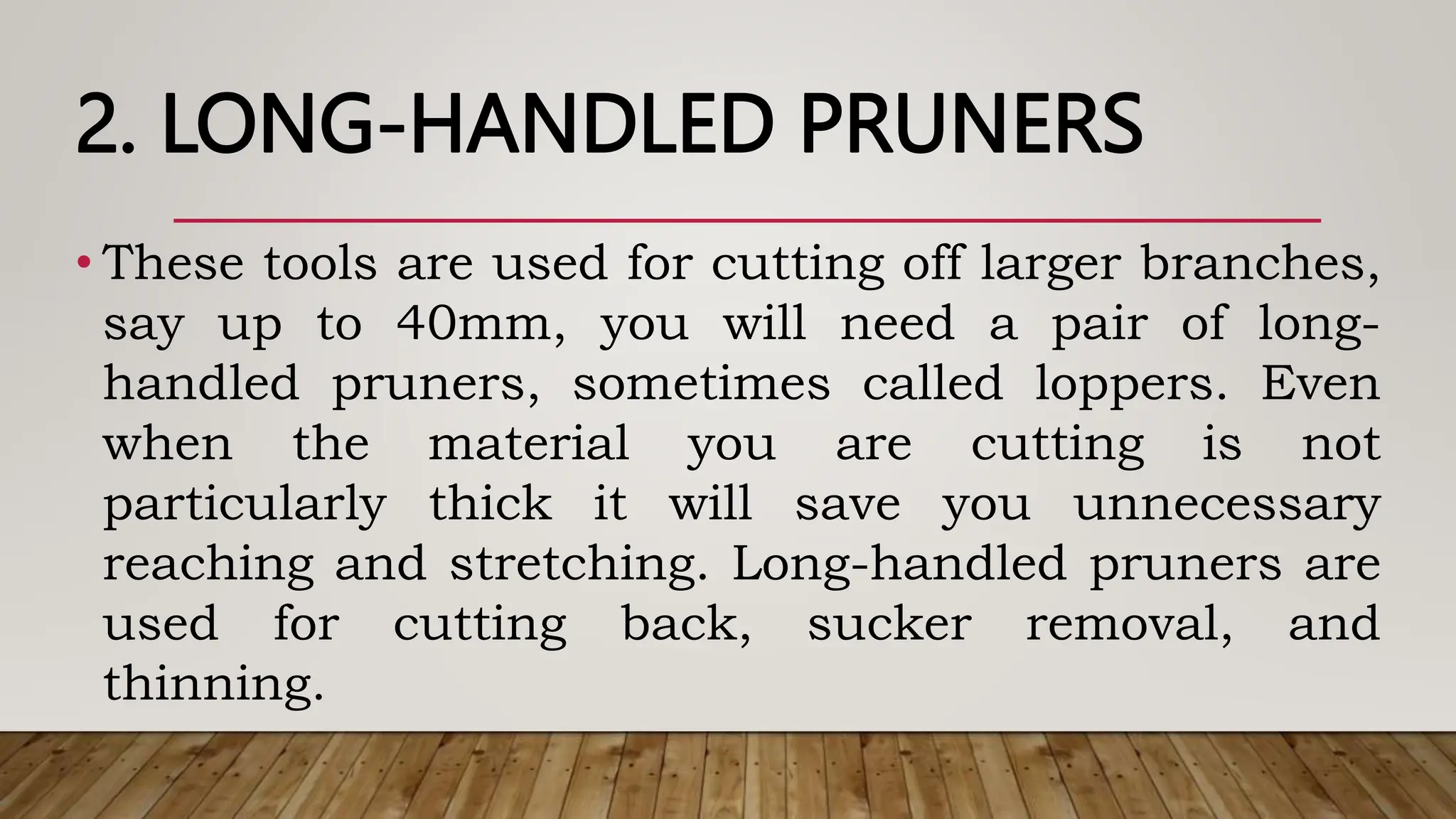 2. LONG-HANDLED PRUNERS
• These tools are used for cutting off larger branches,
say up to 40mm, you will need a pair of long-
handled pruners, sometimes called loppers. Even
when the material you are cutting is not
particularly thick it will save you unnecessary
reaching and stretching. Long-handled pruners are
used for cutting back, sucker removal, and
thinning.
 