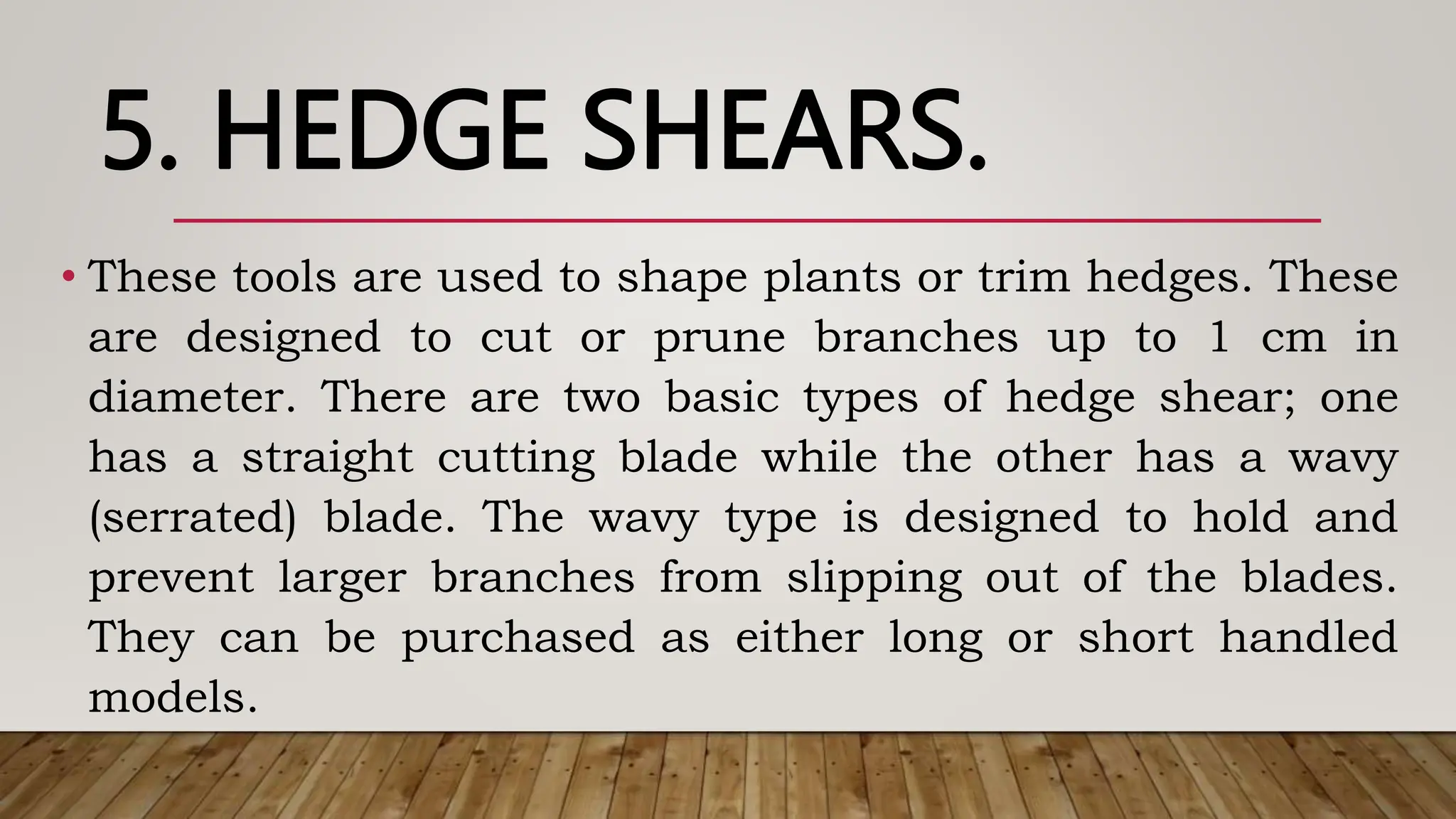 5. HEDGE SHEARS.
• These tools are used to shape plants or trim hedges. These
are designed to cut or prune branches up to 1 cm in
diameter. There are two basic types of hedge shear; one
has a straight cutting blade while the other has a wavy
(serrated) blade. The wavy type is designed to hold and
prevent larger branches from slipping out of the blades.
They can be purchased as either long or short handled
models.
 
