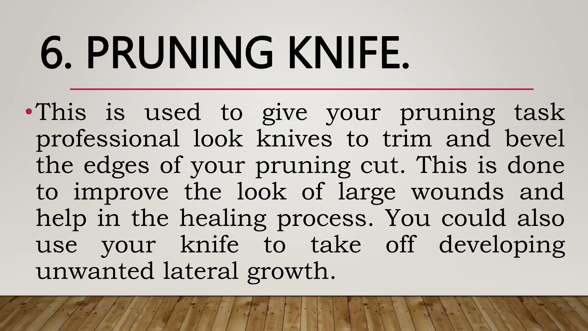 6. PRUNING KNIFE.
•This is used to give your pruning task
professional look knives to trim and bevel
the edges of your pruning cut. This is done
to improve the look of large wounds and
help in the healing process. You could also
use your knife to take off developing
unwanted lateral growth.
 