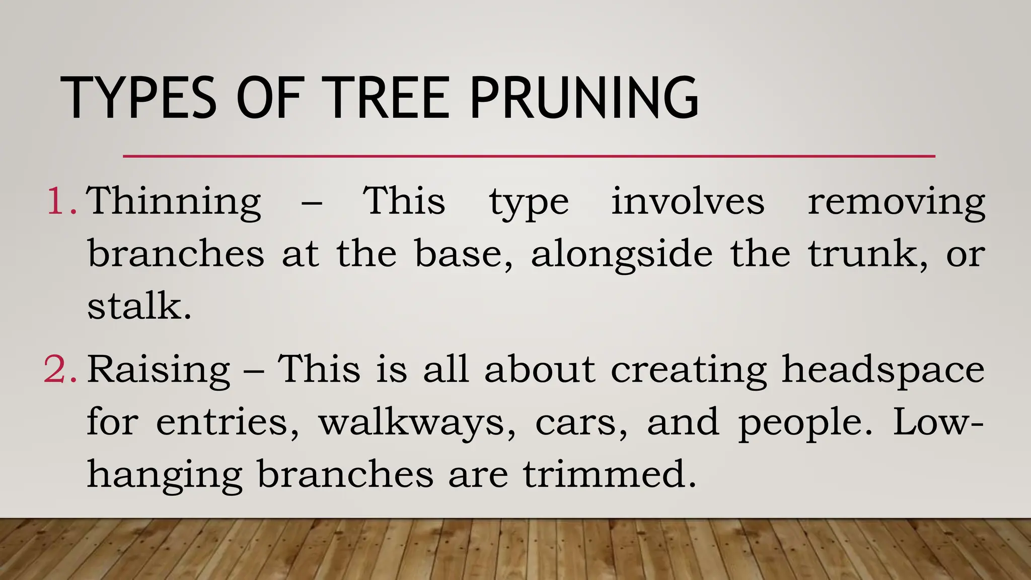 TYPES OF TREE PRUNING
1. Thinning – This type involves removing
branches at the base, alongside the trunk, or
stalk.
2. Raising – This is all about creating headspace
for entries, walkways, cars, and people. Low-
hanging branches are trimmed.
 
