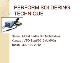 PERFORM SOLDERING
 TECHNIQUE



Nama : Mohd Fadhli Bin Mohd Idros
Kursus : VTO Sept/2012 (UMV3)
Tarikh : 30 / 10 / 2012
 