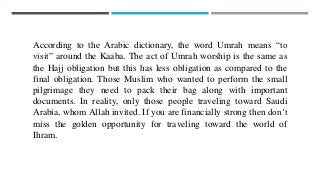 According to the Arabic dictionary, the word Umrah means “to
visit” around the Kaaba. The act of Umrah worship is the same as
the Hajj obligation but this has less obligation as compared to the
final obligation. Those Muslim who wanted to perform the small
pilgrimage they need to pack their bag along with important
documents. In reality, only those people traveling toward Saudi
Arabia, whom Allah invited. If you are financially strong then don’t
miss the golden opportunity for traveling toward the world of
Ihram.
 