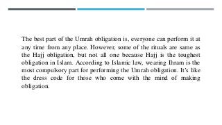 The best part of the Umrah obligation is, everyone can perform it at
any time from any place. However, some of the rituals are same as
the Hajj obligation, but not all one because Hajj is the toughest
obligation in Islam. According to Islamic law, wearing Ihram is the
most compulsory part for performing the Umrah obligation. It’s like
the dress code for those who come with the mind of making
obligation.
 