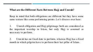 What are the Different Facts Between Hajj and Umrah?
Keep in mind that both obligations are different but they have some
same texture like some performing points. Let’s discuss over here:
1. Umrah obligation and Hajj pilgrimage both are considered as
the important worship in Islam, but only Hajj is assumed as
necessary to perform.
2. Umrah has no fixed date to perform, whereas Hajj has a fixed
month in which pilgrim have to perform their last pillar of Islam.
 