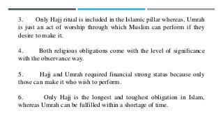 3. Only Hajj ritual is included in the Islamic pillar whereas, Umrah
is just an act of worship through which Muslim can perform if they
desire to make it.
4. Both religious obligations come with the level of significance
with the observance way.
5. Hajj and Umrah required financial strong status because only
those can make it who wish to perform.
6. Only Hajj is the longest and toughest obligation in Islam,
whereas Umrah can be fulfilled within a shortage of time.
 