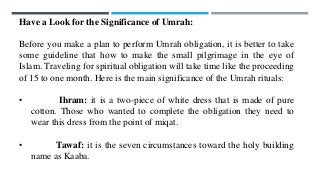 Have a Look for the Significance of Umrah:
Before you make a plan to perform Umrah obligation, it is better to take
some guideline that how to make the small pilgrimage in the eye of
Islam. Traveling for spiritual obligation will take time like the proceeding
of 15 to one month. Here is the main significance of the Umrah rituals:
• Ihram: it is a two-piece of white dress that is made of pure
cotton. Those who wanted to complete the obligation they need to
wear this dress from the point of miqat.
• Tawaf: it is the seven circumstances toward the holy building
name as Kaaba.
 