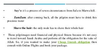 • Say’e: it’s a process of seven circumstances from Safa to Marwa hill.
• ZamZam: after coming back, all the pilgrim must have to drink this
precious water
• Shave the hair: the only male has to shave their whole hair
• Those pilgrimages need financial and physical fitness because it's not easy
to travel toward Saudi Arabia and perform all the obligation for the sake of
Allah. So, if you wanted to make your Cheap Umrah obligation then
consult with Online Flights and book your package.
 