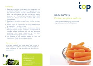 Baby carrots
Perfotec empirical evidencePerfotec empirical evidencePerfotec empirical evidencePerfotec empirical evidence
Literature data optimal storage condition and
empirical evidence of the Perfotec system
Baby carrots packed in microperforated pillow bags in a
controlled chilled chain have less whitening and become less
dry compared to those packed in macroperforated pillow
bags. The experimental data with the Perfotec system,
comprising of a Perfotec Fast Respiration Meter, AMAP
website and Perfotec laser with automatic OTR control,
confirmed this.
Baby carrots packed in microperforated film had no weight
loss.
Optimal O2 and CO2 concentration for storage of baby carrots
at maximum 7 °C are both 5 to 10%.
Regular measurement of respiration rate is needed to allow
the right response to large variations in respiration rate of
cultivars, storage conditions and time and processing
conditions. Fact based adjustment of the laser
microperforations per package works in practice.
The potential of the Perfotec system on shelf life
improvement of baby carrots has been proven.
SummarySummarySummarySummary
If you are interested into more details like the list of
references please feel free to contact us at amap@top-bv.nl
More information on the technology can be found at:
www.topwiki.nl
Want to know more?Want to know more?Want to know more?Want to know more?
TOP B.V.
Agro Business Park 10
6708 PW Wageningen
The Netherlands
Phone +31 317 466270
amap@top-bv.nl | www.top-bv.nl
 