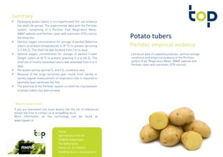 Potato tubers
Perfotec empirical evidencePerfotec empirical evidencePerfotec empirical evidencePerfotec empirical evidence
Literature data of unpeeled potatoes, optimal storage
conditions and empirical evidence of the Perfotec
system (Fast Respiration Meter, AMAP website and
Perfotec laser with automatic OTR control)
Packaging potato tubers in microperforated film can enhance
the shelf life period. The experimental data with the Perfotec
system, comprising of a Perfotec Fast Respiration Meter,
AMAP website and Perfotec laser with automatic OTR control,
did show this.
Optimal oxygen concentration for storage of packed Ballerina
tubers at ambient temperatures (± 18 °C) to prevent sprouting
is 7-9% O2. The shelf life was doubled from 7 to 14 days.
Optimal oxygen concentration for storage of packed Cream
Delight tubers at 18 °C to prevent greening is 3 to 5% O2. The
shelf life of freshly harvested tubers was extended from 9 to 11
days.
Per potato variety optimal O2 and CO2 conditions vary.
Because of the large variations year round, from variety to
variety regular measurement of respiration rate is required to
optimally laser perforate the film.
The potential of the Perfotec system on shelf life improvement
of potato tubers has been proved.
SummarySummarySummarySummary
Top bv
Agro Business Park 10
6708PW Wageningen,
The Netherlands
Phone +31 317 466270
info@top-bv.nl | www.top-bv.nl
If you are interested into more details like the list of references
please feel free to contact us at amap@top-bv.nl
More information on the technology can be found at:
www.topwiki.nl
Want to know more?Want to know more?Want to know more?Want to know more?
 