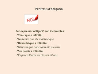 Perífrasis d’obligació

Per expressar obligació són incorrectes:
-*Tenir que + infinitiu:
-*No tenim que dir mai tinc que
-*Haver-hi que + infinitiu:
-*Hi havia que anar cada dia a classe.
-*Ser precís + infinitiu:
-*És precís lliurar els deures dilluns.

 