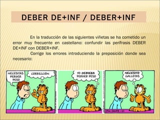 DEBER DE+INF / DEBER+INF

         En la traducción de las siguientes viñetas se ha cometido un
error muy frecuente en castellano: confundir las perífrasis DEBER
DE+INF con DEBER+INF.
         Corrige los errores introduciendo la preposición donde sea
necesario:
 