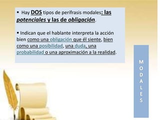 Hay DOS tipos de perífrasis modales: las
potenciales y las de obligación.
 Indican que el hablante interpreta la acción
bien como una obligación que él siente, bien
como una posibilidad, una duda, una
probabilidad o una aproximación a la realidad.
 