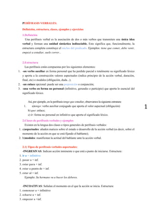 1
PERÍFRASIS VERBALES:
Definición, estructura, clases, ejemplos y ejercicios
1.Definición
Una perífrasis verbal es la asociación de dos o más verbos que transmiten una única idea
verbal y forman una unidad sintáctica indisociable. Esto significa que, funcionalmente, la
estructura completa constituye el núcleo del predicado. Ejemplos: tiene que comer, debe venir,
empezó a estudiar, suele correr...
2.Estructura
Las perífrasis están compuestas por los siguientes elementos:
1. -un verbo auxiliar en forma personal que ha perdido parcial o totalmente su significado léxico
y aporta a la construcción valores aspectuales (indica principio de la acción verbal, duración,
final, etc) o modales (obligación, duda...);
2. -un enlace opcional: puede ser una preposición o conjunción;
3. -una verbo en forma no personal (infinitivo, gerundio o participio) que aporta lo esencial del
significado léxico.
Así, por ejemplo, en la perífrasis tengo que estudiar, observamos la siguiente estrutura:
1. a)tengo: verbo auxiliar conjugado que aporta el valor aspectual (obligación)
b) que: enlace;
c) ir: forma no personal en infinitivo que aporta el significado léxico.
2.Clases de perífrasis verbales y ejemplos
Existen en la lengua dos clases o tipos generales de perífrasis verbales:
1. a)aspectuales: añaden matices sobre el estado o desarrollo de la acción verbal (es decir, sobre el
momento de la acción en que se está fijando el hablante);
2. b)modales: manifiestan la actitud del hablante ante la acción verbal.
2.1) Tipos de perífrasis verbales aspectuales:
-INGRESIVAS: Indican acción inminente o que está a punto de iniciarse. Estructura:
1. ir a + infinitivo
2. pasar a + inf.
3. estar para + inf.
4. estar a punto de + inf.
5. estar al + inf.
Ejemplo: Su hermano va a hacer los deberes.
-INCOATIVAS: Señalan el momento en el que la acción se inicia. Estructura:
1. comenzar a + infinitivo
2. echarse a + inf.
3. empezar a +inf.
 