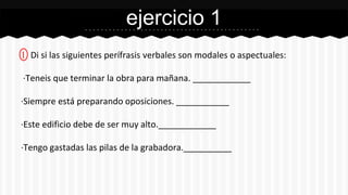 ejercicio 1 
1 Di si las siguientes perífrasis verbales son modales o aspectuales: 
·Teneis que terminar la obra para mañana. ____________ 
·Siempre está preparando oposiciones. ___________ 
·Este edificio debe de ser muy alto.____________ 
·Tengo gastadas las pilas de la grabadora.__________ 
 