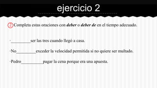 ejercicio 2 
2 Completa estas oraciones con deber o deber de en el tiempo adecuado. 
·_________ser las tres cuando llegó a casa. 
·No_________exceder la velocidad permitida si no quiere ser multado. 
·Pedro__________pagar la cena porque era una apuesta. 
 
