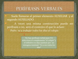  Suele llamarse al primer elemento AUXILIAR y al
segundo AUXILIADO.
 A veces una misma construcción puede ser
perífrasis o no, será el contexto el que lo aclare:
Pedro va a trabajar todos los días al colegio
No hay perífrasis verbal pues VA
selecciona el complemento “el colegio” y
el infinitivo se deja sustituir por un
sintagma nominal: “Va a eso todos los
días”
 
