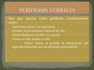 Hay que apartar como perífrasis construcciones
como:
Esperamos ganar: Lo esperamos.
Desistió de presentarse: Desistió de ello.
Quería dedicarte un libro: Lo quería.
Insiste en ello: Insiste en ello.
Como vemos es posible la eliminación del
segundo elemento por un elemento pronominal.
 