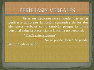 Estas sustituciones no se pueden dar en las
perífrasis tanto por la fusión semántica de los dos
elementos verbales como también porque la forma
personal exige la presencia de la forma no personal:
“Puede estar enfermo”
No se puede decir * Lo puede,
sino “Puede estarlo”
 