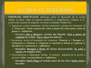 PERÍFRASIS ASPECTUALES: Informan sobre el desarrollo de la acción
verbal, es decir, sobre el aspecto perfectivo o imperfectivo. Indican si la
acción está a punto de empezar, en curso o acabada. Pueden ser:
 Ingresivas: acción inminente: Acción inminente, a punto de comenzar. Ir
a / Estar por / Estar a punto de, estar a punto de, estar para, estar al,
pasar a + infinitivo.
 Ejemplos: Iba a llamarte cuando has llegado. Esta a punto de
confesar la verdad . Voy a hacer los deberes.
 Incoativas: acción el momento de comenzar. Ponerse a / Romper a /
Comenzar a / Echarse a / Empezar a/ meterse a/ liarse a/ explotar a/
decidirse a/ resolverse a + infinitivo.
 Ejemplos: Rompió a llorar de forma desconsolada. Se echó a
correr sin ningún aviso.
 Frecuentativas o habituales: Señala el carácter habitual de la acción o
proceso. Soler / acostumbrar a + infinitivo.
 Ejemplos: Suelo llegar al trabajo antes de las ocho. Suelo venir a
las ocho.
 