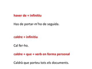 haver de + infinitiu

Has de portar-m’ho de seguida.


caldre + infinitiu

Cal fer-ho.

caldre + que + verb en forma personal

Caldrà que porteu tots els documents.
 