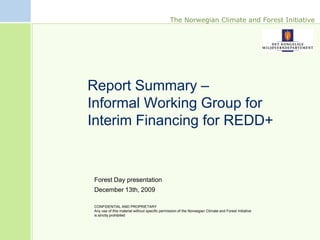 The Norwegian Climate and Forest Initiative




Report Summary –
Informal Working Group for
Interim Financing for REDD+


Forest Day presentation
December 13th, 2009

CONFIDENTIAL AND PROPRIETARY
Any use of this material without specific permission of the Norwegian Climate and Forest Initiative
is strictly prohibited
 