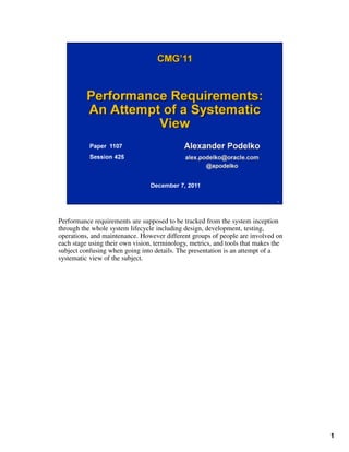 Performance requirements are supposed to be tracked from the system inception
through the whole system lifecycle including design, development, testing,
1
through the whole system lifecycle including design, development, testing,
operations, and maintenance. However different groups of people are involved on
each stage using their own vision, terminology, metrics, and tools that makes the
subject confusing when going into details. The presentation is an attempt of a
systematic view of the subject.
 