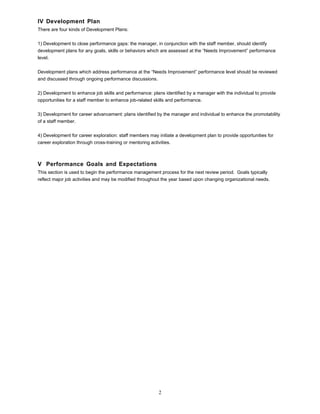 IV Development Plan
There are four kinds of Development Plans:
1) Development to close performance gaps: the manager, in conjunction with the staff member, should identify
development plans for any goals, skills or behaviors which are assessed at the “Needs Improvement” performance
level.
Development plans which address performance at the “Needs Improvement” performance level should be reviewed
and discussed through ongoing performance discussions.
2) Development to enhance job skills and performance: plans identified by a manager with the individual to provide
opportunities for a staff member to enhance job-related skills and performance.
3) Development for career advancement: plans identified by the manager and individual to enhance the promotability
of a staff member.
4) Development for career exploration: staff members may initiate a development plan to provide opportunities for
career exploration through cross-training or mentoring activities.
V Performance Goals and Expectations
This section is used to begin the performance management process for the next review period. Goals typically
reflect major job activities and may be modified throughout the year based upon changing organizational needs.
2
 