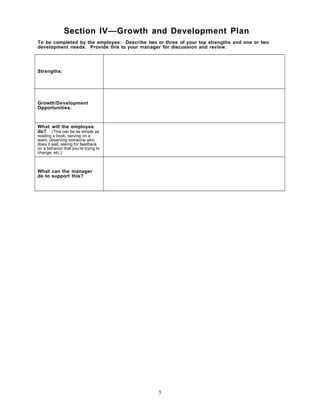 Section IV—Growth and Development Plan
To be completed by the employee: Describe two or three of your top strengths and one or two
development needs. Provide this to your manager for discussion and review.
Strengths:
Growth/Development
Opportunities:
What will the employee
do? (This can be as simple as
reading a book, serving on a
team, observing someone who
does it well, asking for feedback
on a behavior that you’re trying to
change, etc.)
What can the manager
do to support this?
5
 