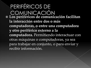 Los periféricos de comunicación facilitan
la interacción entre dos o más
computadoras, o entre una computadora
y otro periférico externo a la
computadora. Permitiendo interactuar con
otras máquinas o computadoras, ya sea
para trabajar en conjunto, o para enviar y
recibir información.